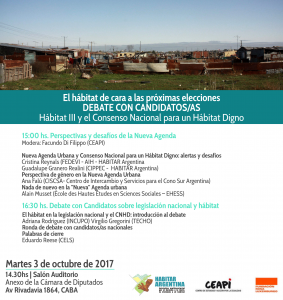 Con enorme satisfacción las y los invitamos a El hábitat de cara a las próximas elecciones DEBATE CON CANDIDATOS. Habitat III y el CNHD. HABITAR Argentina habilitará el debate entre candidatos de las diferentes fuerzas políticas para conocer su visión, perspectiva y propuestas frente a la legislación nacional en materia de hábitat. El debate será precedido por el panel sobre HIII y la nueva agenda urbana, tal como muestra el flyer/programa. Tendremos café y cosas ricas en el intermedio y al cierre, donde se pondrán además publicaciones varias a disposición del público. Por supuesto, la convocatoria es abierta, libre y gratuita. La cita es en el edificio anexo de la Cámara de Diputados, Salón Auditorio, Av. Rivadavia 1864 (CABA). Nos encontramos allí!